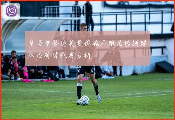 皇马借签迪奥曼德施压维尼修斯球队已有替代者分析
