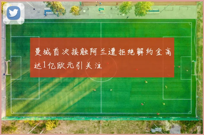 曼城首次接触阿兰遭拒绝解约金高达1亿欧元引关注