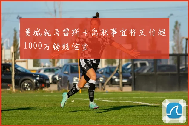 曼城就马雷斯卡离职事宜将支付超1000万镑赔偿金