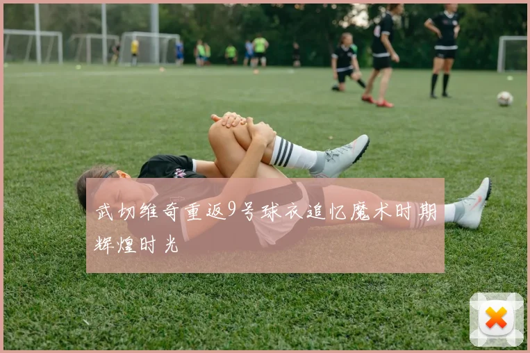 武切维奇重返9号球衣追忆魔术时期辉煌时光