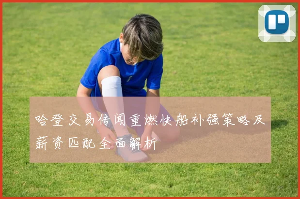 哈登交易传闻重燃快船补强策略及薪资匹配全面解析