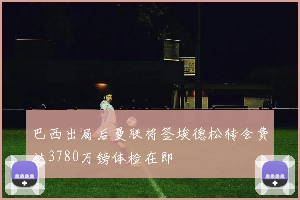巴西出局后曼联将签埃德松转会费达3780万镑体检在即