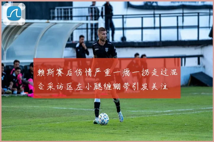赖斯赛后伤情严重一瘸一拐走过混合采访区左小腿缠绷带引发关注